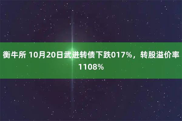 衡牛所 10月20日武进转债下跌017%，转股溢价率1108%