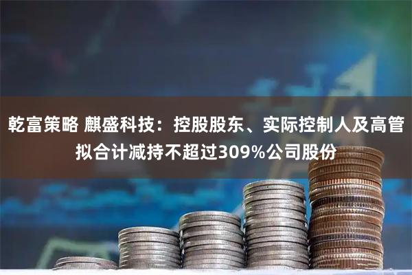 乾富策略 麒盛科技：控股股东、实际控制人及高管拟合计减持不超过309%公司股份