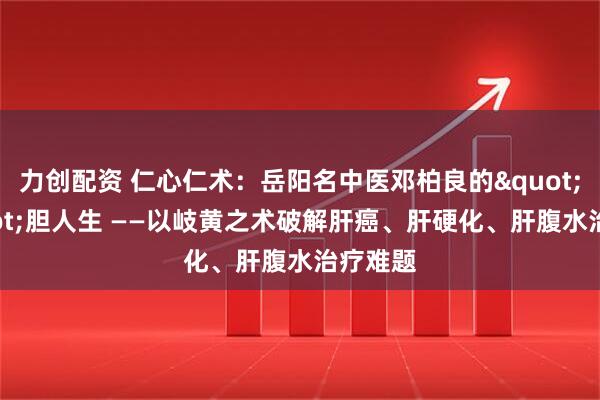 力创配资 仁心仁术：岳阳名中医邓柏良的"肝"胆人生 ——以岐黄之术破解肝癌、肝硬化、肝腹水治疗难题