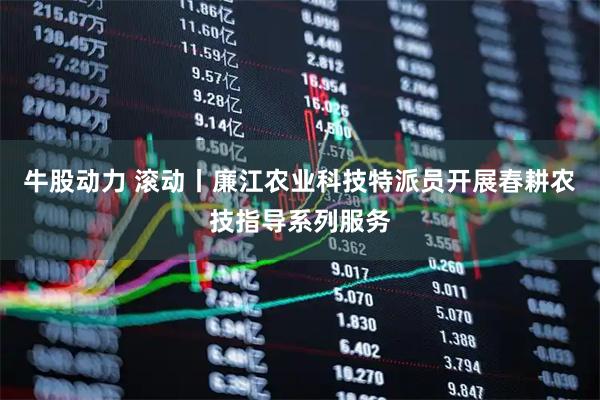 牛股动力 滚动丨廉江农业科技特派员开展春耕农技指导系列服务