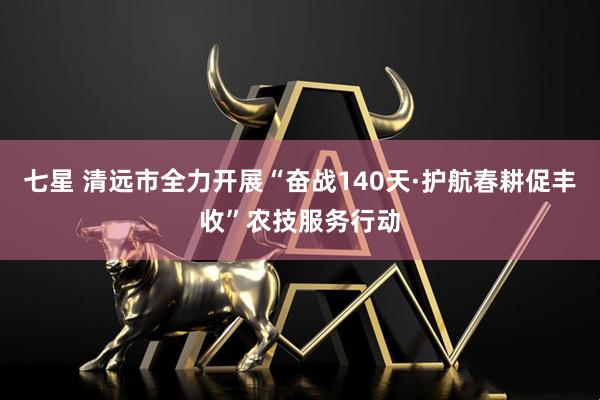七星 清远市全力开展“奋战140天·护航春耕促丰收”农技服务行动