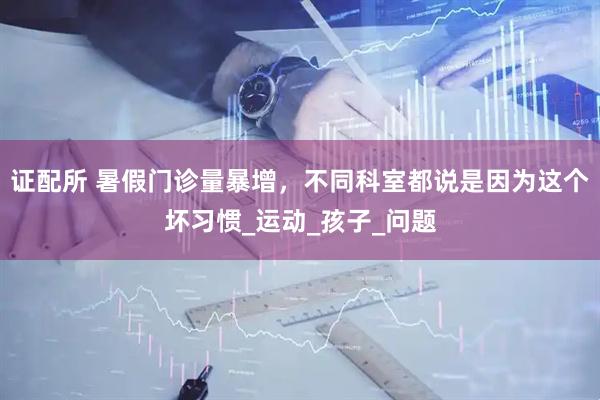 证配所 暑假门诊量暴增，不同科室都说是因为这个坏习惯_运动_孩子_问题