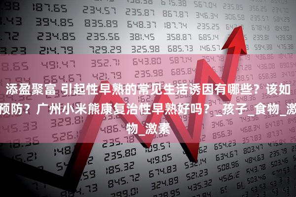 添盈聚富 引起性早熟的常见生活诱因有哪些？该如何预防？广州小米熊康复治性早熟好吗？_孩子_食物_激素