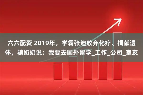 六六配资 2019年，学霸张迪放弃化疗、捐献遗体，骗奶奶说：我要去国外留学_工作_公司_室友