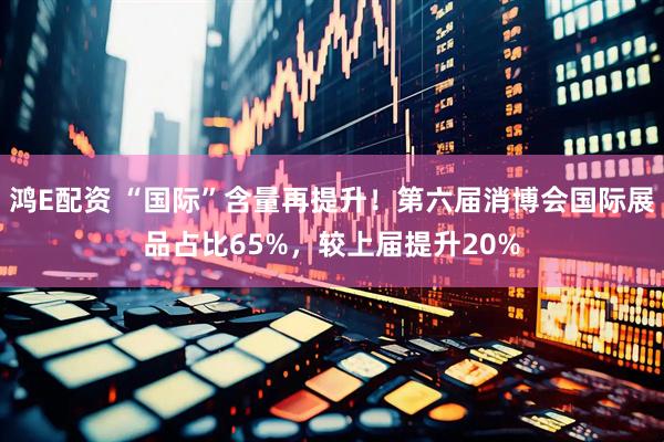 鸿E配资 “国际”含量再提升！第六届消博会国际展品占比65%，较上届提升20%