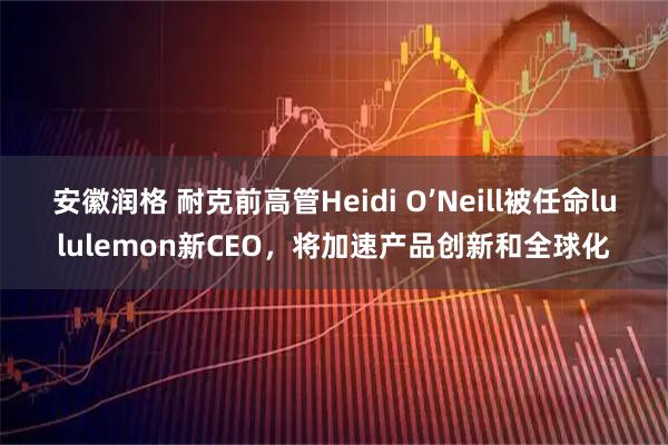 安徽润格 耐克前高管Heidi O’Neill被任命lululemon新CEO，将加速产品创新和全球化