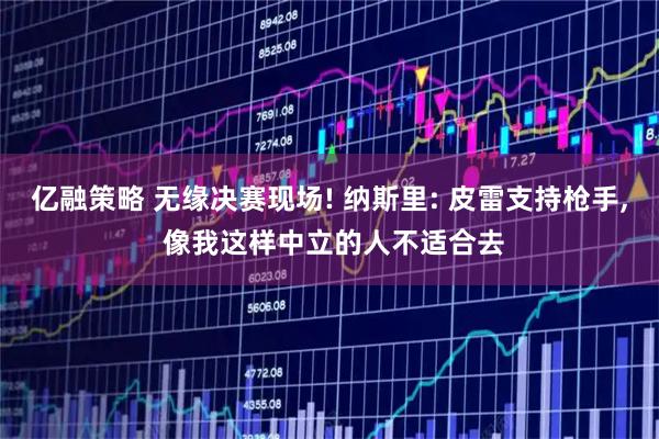 亿融策略 无缘决赛现场! 纳斯里: 皮雷支持枪手, 像我这样中立的人不适合去
