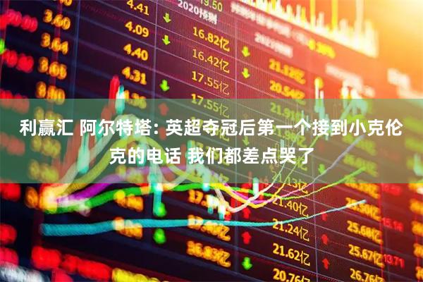 利赢汇 阿尔特塔: 英超夺冠后第一个接到小克伦克的电话 我们都差点哭了
